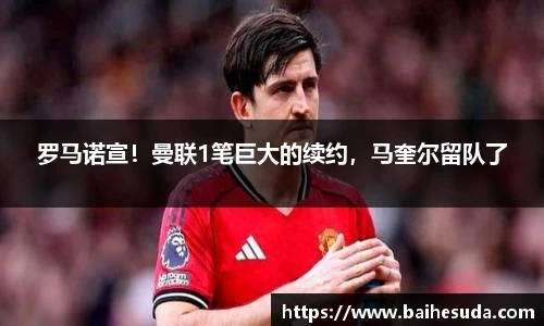 罗马诺宣！曼联1笔巨大的续约，马奎尔留队了